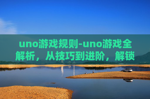 uno游戏规则-uno游戏全解析，从技巧到进阶，解锁让你的游戏体验更丰富的全方位指南