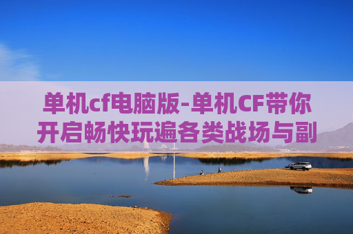 单机cf电脑版-单机CF带你开启畅快玩遍各类战场与副本的全新方式