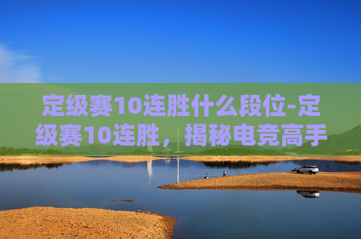 定级赛10连胜什么段位-定级赛10连胜，揭秘电竞高手的制胜秘诀