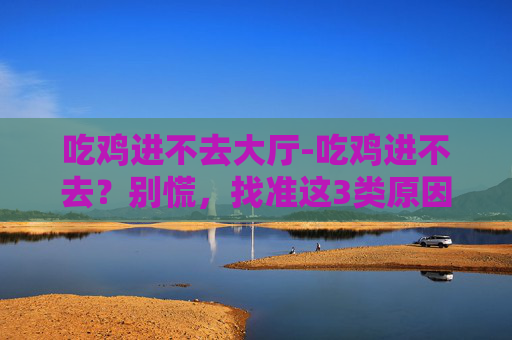 吃鸡进不去大厅-吃鸡进不去？别慌，找准这3类原因调整即可快速解决