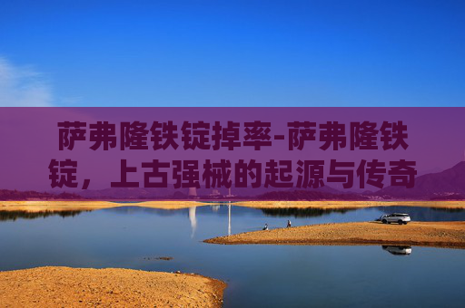 萨弗隆铁锭掉率-萨弗隆铁锭，上古强械的起源与传奇功效，重塑文明发展关键力量