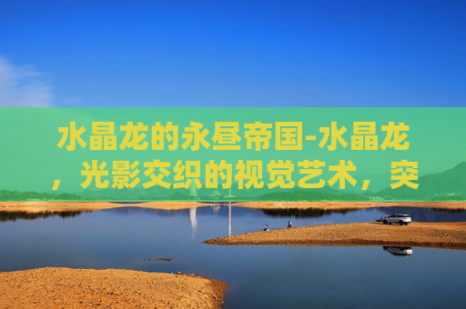 水晶龙的永昼帝国-水晶龙，光影交织的视觉艺术，突破现实极限的创新杰作