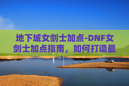 地下城女剑士加点-DNF女剑士加点指南,如何打造最强女剑士 地下城女剑士加点-DNF女剑士加点指南,如何打造最强女剑士