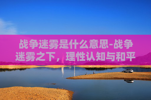 战争迷雾是什么意思-战争迷雾之下，理性认知与和平发展的深层逻辑