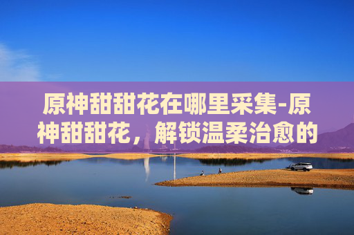 原神甜甜花在哪里采集-原神甜甜花，解锁温柔治愈的奇幻场景，感受满缀灵韵的趣味与挑战