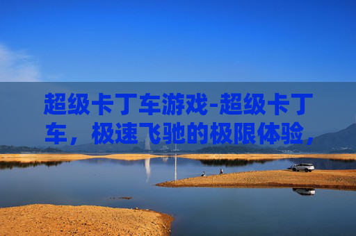 超级卡丁车游戏-超级卡丁车，极速飞驰的极限体验，尽显速度与激情的绝佳选择