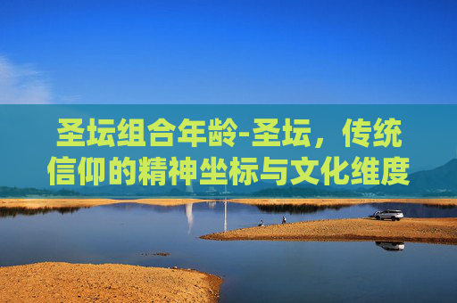 圣坛组合年龄-圣坛，传统信仰的精神坐标与文化维度解析
