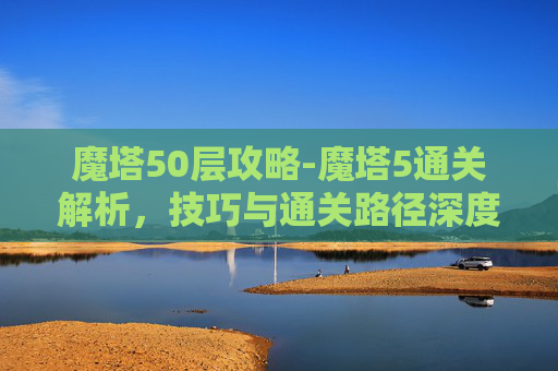 魔塔50层攻略-魔塔5通关解析，技巧与通关路径深度揭秘