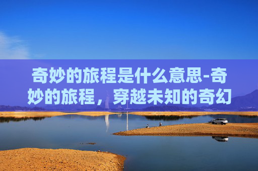 奇妙的旅程是什么意思-奇妙的旅程，穿越未知的奇幻体验之旅指南