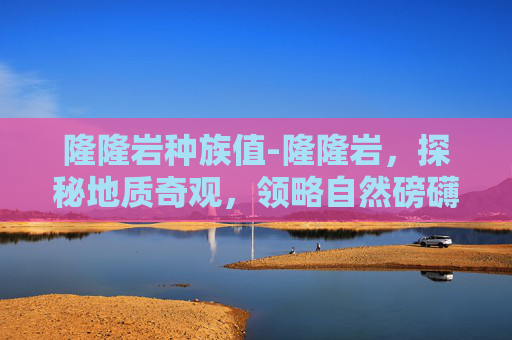 隆隆岩种族值-隆隆岩，探秘地质奇观，领略自然磅礴力量