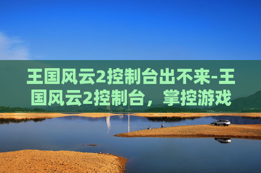 王国风云2控制台出不来-王国风云2控制台，掌控游戏深度解析与策略指导