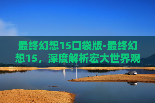最终幻想15口袋版-最终幻想15，深度解析宏大世界观下的革新与挑战