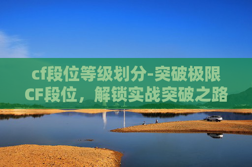 cf段位等级划分-突破极限CF段位，解锁实战突破之路——深度解析段位提升方法论