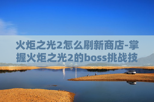 火炬之光2怎么刷新商店-掌握火炬之光2的boss挑战技巧，轻松刷取无尽奖励