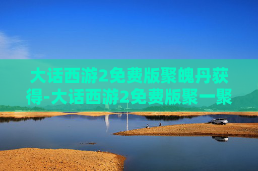 大话西游2免费版聚魄丹获得-大话西游2免费版聚一聚礼包，重温经典，共享欢乐