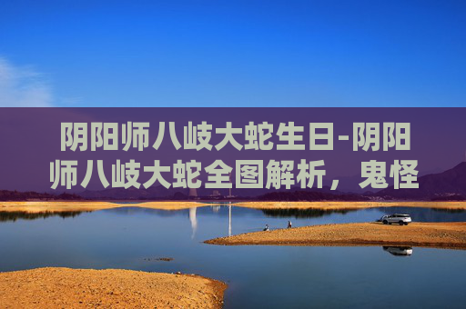 阴阳师八岐大蛇生日-阴阳师八岐大蛇全图解析，鬼怪强势来袭，策略应对与深度解读