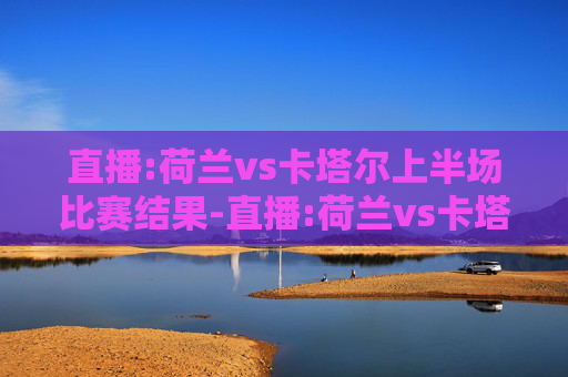 直播:荷兰vs卡塔尔上半场比赛结果-直播:荷兰vs卡塔尔上半场比赛
