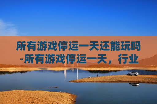 所有游戏停运一天还能玩吗-所有游戏停运一天，行业面临冲击与市场走向深度审视
