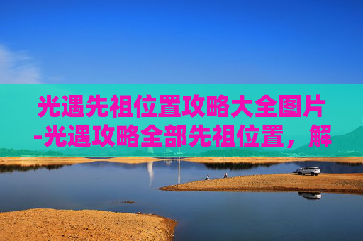 光遇先祖位置攻略大全图片-光遇攻略全部先祖位置，解锁全图神域，畅享冒险新玩法