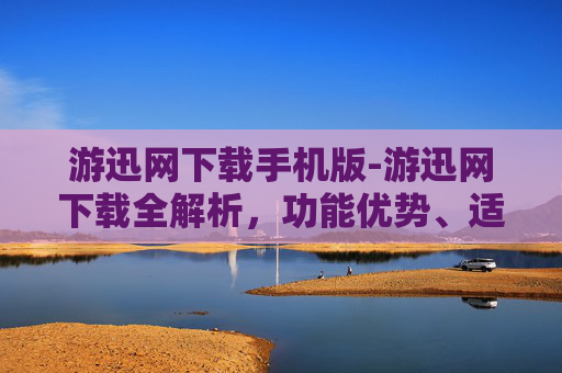 游迅网下载手机版-游迅网下载全解析，功能优势、适用场景与潜在风险全维度梳理