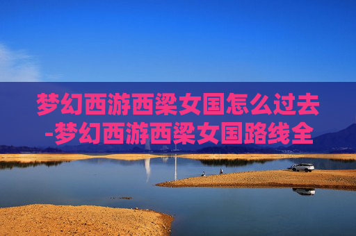梦幻西游西梁女国怎么过去-梦幻西游西梁女国路线全指南，从确定路线到行程安排，带你高效抵达