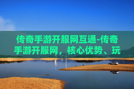 传奇手游开服网互通-传奇手游开服网，核心优势、玩法体系与全链路玩转指南