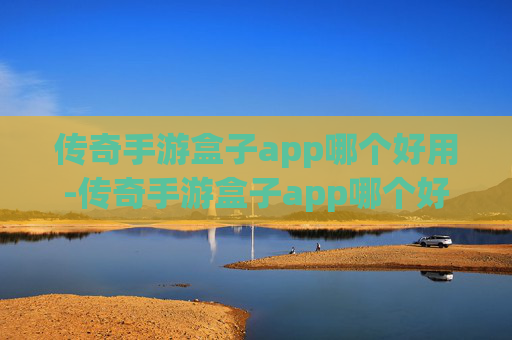 传奇手游盒子app哪个好用-传奇手游盒子app哪个好？深度测评与选择指南