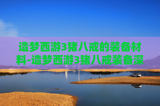 造梦西游3猪八戒的装备材料-造梦西游3猪八戒装备深度拆解，战力提升核心、限定属性价值、搭配策略全解析