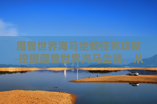 魔兽世界海马坐骑任务攻略-挖掘魔兽世界海马坐骑，从任务到衍生的多元玩法与核心价值解析