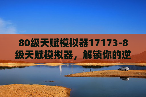 80级天赋模拟器17173-8级天赋模拟器，解锁你的逆风突围机遇，制定最优成长路径