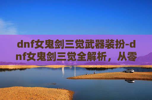 dnf女鬼剑三觉武器装扮-dnf女鬼剑三觉全解析，从零到一的体验变化与技能深度解读