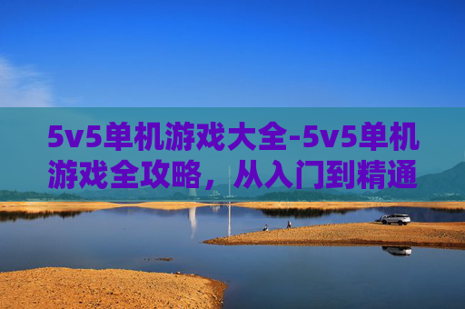 5v5单机游戏大全-5v5单机游戏全攻略，从入门到精通，畅玩热血对决