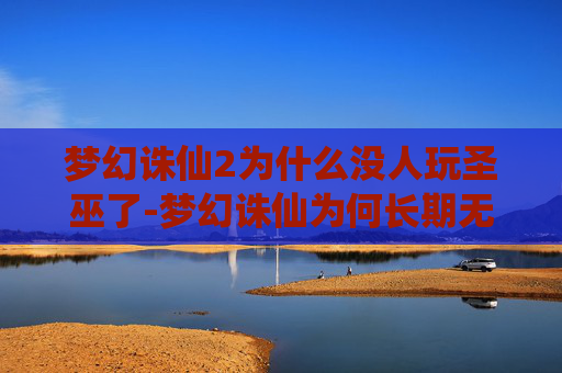 梦幻诛仙2为什么没人玩圣巫了-梦幻诛仙为何长期无人问津,玩法困局下的现状与出路探寻 梦幻诛仙2为什么没人玩圣巫了-梦幻诛仙为何长期无人问津,玩法困局下的现状与出路探寻