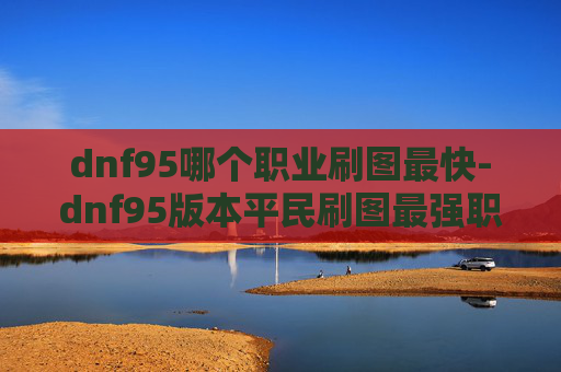 dnf95哪个职业刷图最快-dnf95版本平民刷图最强职业，精准定位与策略，解锁高效刷图体验