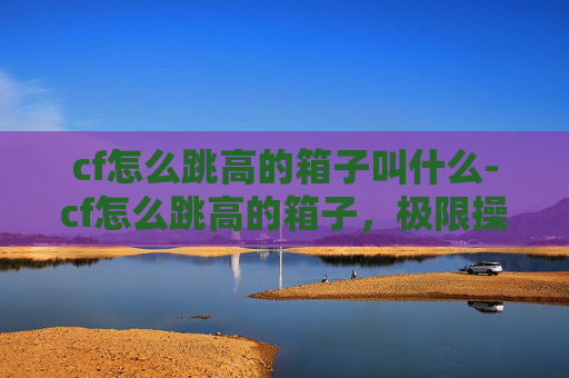 cf怎么跳高的箱子叫什么-cf怎么跳高的箱子,极限操作与技巧深度解析 cf怎么跳高的箱子叫什么-cf怎么跳高的箱子,极限操作与技巧深度解析