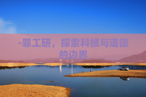 -罪工研,探索科技与道德的边界 -罪工研,探索科技与道德的边界