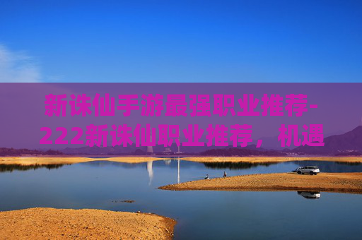 新诛仙手游最强职业推荐-222新诛仙职业推荐，机遇与挑战并存，选对职业才能把握生存发展空间