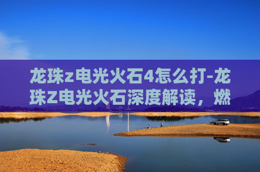 龙珠z电光火石4怎么打-龙珠Z电光火石深度解读，燃动逆战的高燃剧情与角色魅力