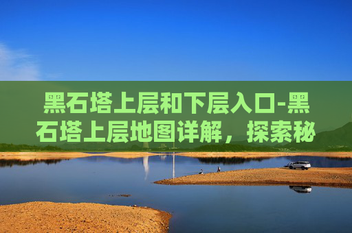 黑石塔上层和下层入口-黑石塔上层地图详解,探索秘境、破解迷宫的全方位指南 黑石塔上层和下层入口-黑石塔上层地图详解,探索秘境、破解迷宫的全方位指南