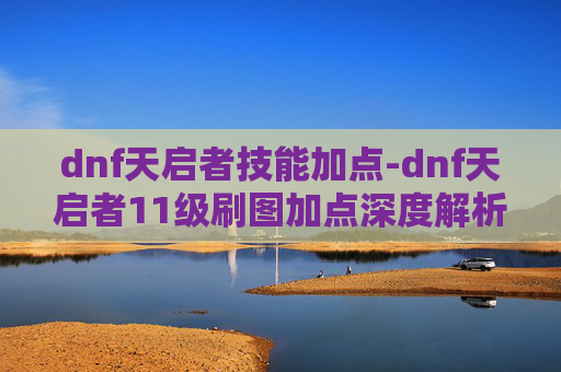 dnf天启者技能加点-dnf天启者11级刷图加点深度解析，全面提升输出与生存的核心策略