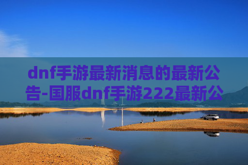 dnf手游最新消息的最新公告-国服dnf手游222最新公告，版本迭代、机制调整与玩家新机遇全面解读