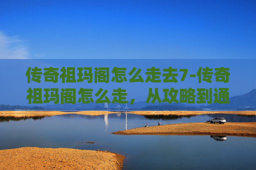 传奇祖玛阁怎么走去7-传奇祖玛阁怎么走，从攻略到通关全流程解析