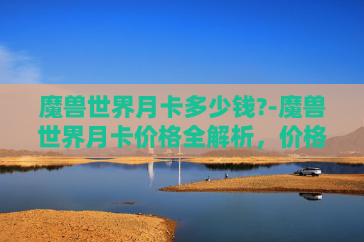 魔兽世界月卡多少钱?-魔兽世界月卡价格全解析，价格、选择与性价比深度剖析 引言