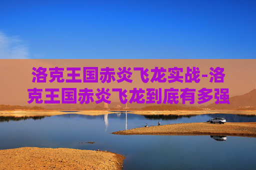 洛克王国赤炎飞龙实战-洛克王国赤炎飞龙到底有多强？从战力表现到实战价值全解析