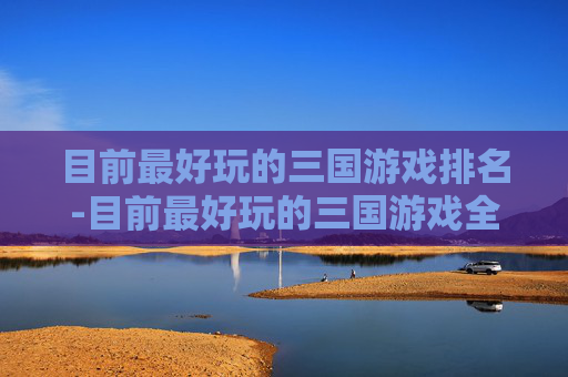 目前最好玩的三国游戏排名-目前最好玩的三国游戏全解析，从策略体验到剧情深度，解锁三国乱世新乐趣