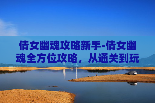 倩女幽魂攻略新手-倩女幽魂全方位攻略，从通关到玩法全解析，让你轻松掌握核心技巧
