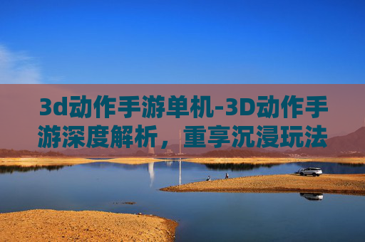 3d动作手游单机-3D动作手游深度解析,重享沉浸玩法,解锁趣味挑战新体验 3d动作手游单机-3D动作手游深度解析,重享沉浸玩法,解锁趣味挑战新体验