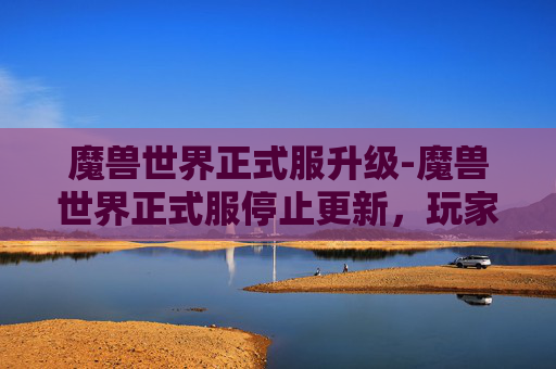 魔兽世界正式服升级-魔兽世界正式服停止更新，玩家体验与行业发展的双重思考