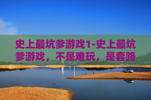 史上最坑爹游戏1-史上最坑爹游戏，不是难玩，是套路处处戳心，玩到情绪彻底落空的那些游戏