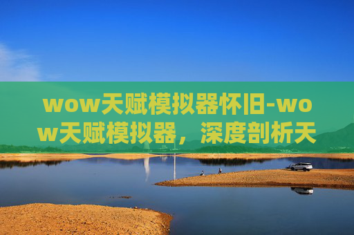 wow天赋模拟器怀旧-wow天赋模拟器，深度剖析天赋背后的潜力与方向